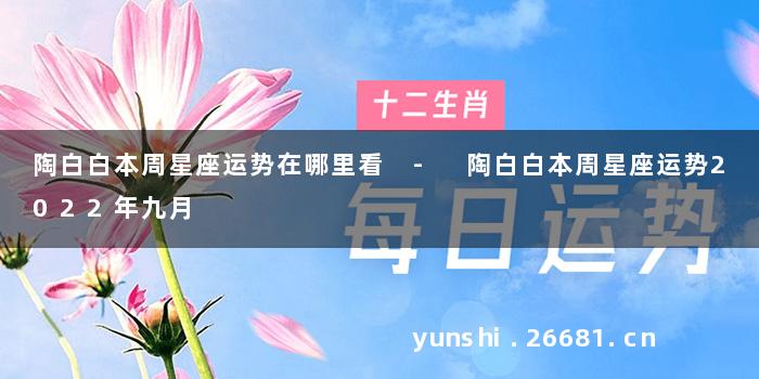 陶白白本周星座运势在哪里看 - 陶白白本周星座运势2022年九月